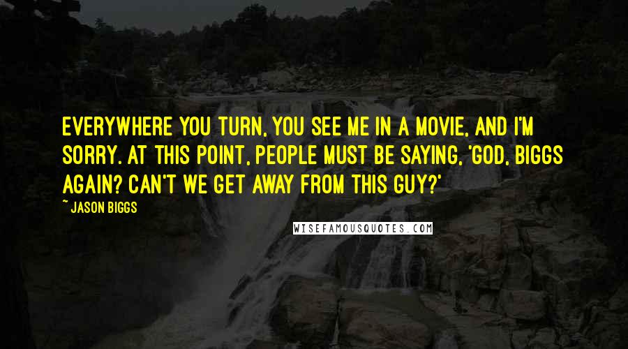 Jason Biggs quotes: Everywhere you turn, you see me in a movie, and I'm sorry. At this point, people must be saying, 'God, Biggs again? Can't we get away from this guy?' Jason Biggs quotes: Everywhere you turn, you see me in a movie, and I'm sorry. At this point, people must be saying, 'God, Biggs again? Can't we get away from this guy?'
