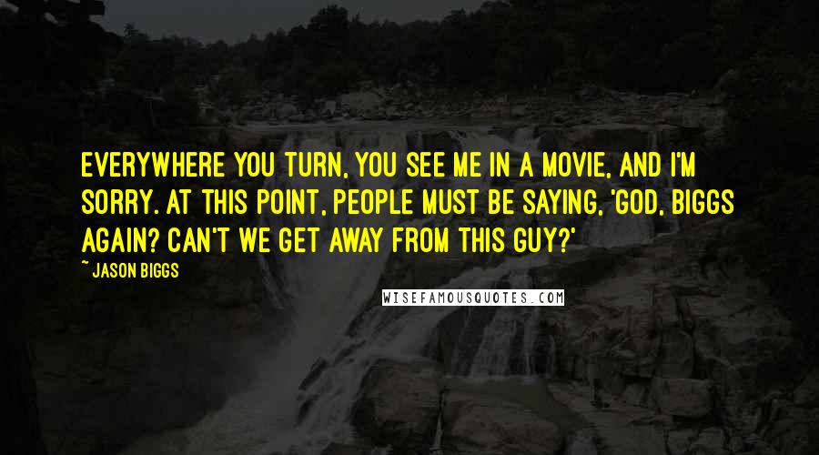 Jason Biggs quotes: Everywhere you turn, you see me in a movie, and I'm sorry. At this point, people must be saying, 'God, Biggs again? Can't we get away from this guy?'