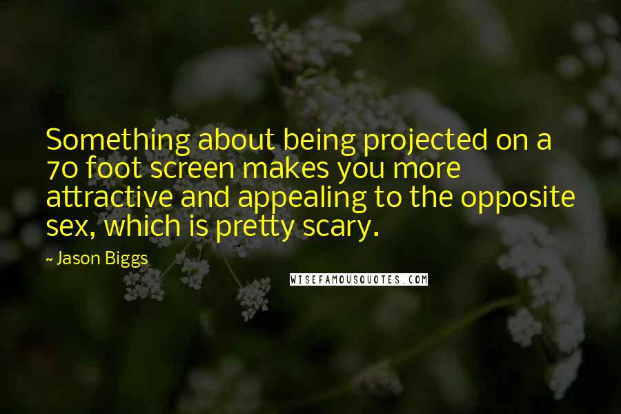 Jason Biggs quotes: Something about being projected on a 70 foot screen makes you more attractive and appealing to the opposite sex, which is pretty scary. Jason Biggs quotes: Something about being projected on a 70 foot screen makes you more attractive and appealing to the opposite sex, which is pretty scary.