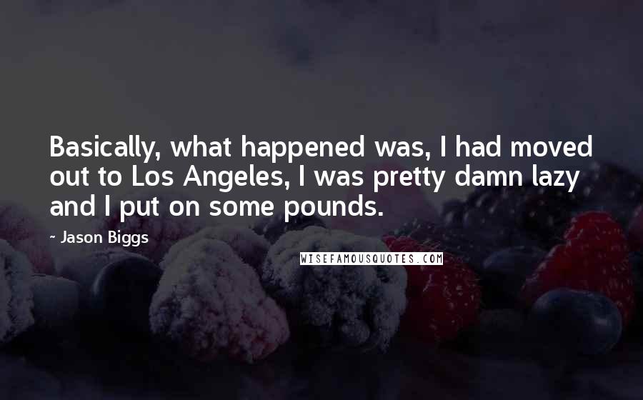 Jason Biggs quotes: Basically, what happened was, I had moved out to Los Angeles, I was pretty damn lazy and I put on some pounds. Jason Biggs quotes: Basically, what happened was, I had moved out to Los Angeles, I was pretty damn lazy and I put on some pounds.