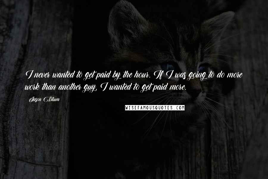 Jason Blum quotes: I never wanted to get paid by the hour. If I was going to do more work than another guy, I wanted to get paid more. Jason Blum quotes: I never wanted to get paid by the hour. If I was going to do more work than another guy, I wanted to get paid more.