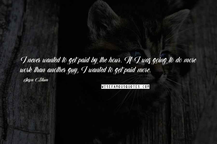 Jason Blum quotes: I never wanted to get paid by the hour. If I was going to do more work than another guy, I wanted to get paid more.