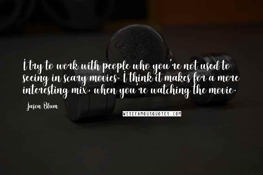 Jason Blum quotes: I try to work with people who you're not used to seeing in scary movies. I think it makes for a more interesting mix, when you're watching the movie.