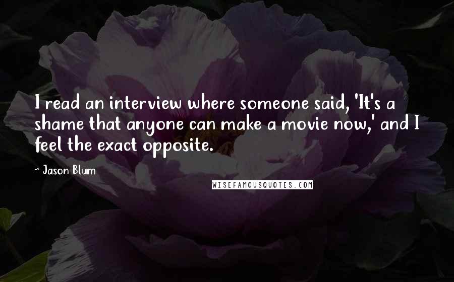 Jason Blum quotes: I read an interview where someone said, 'It's a shame that anyone can make a movie now,' and I feel the exact opposite.