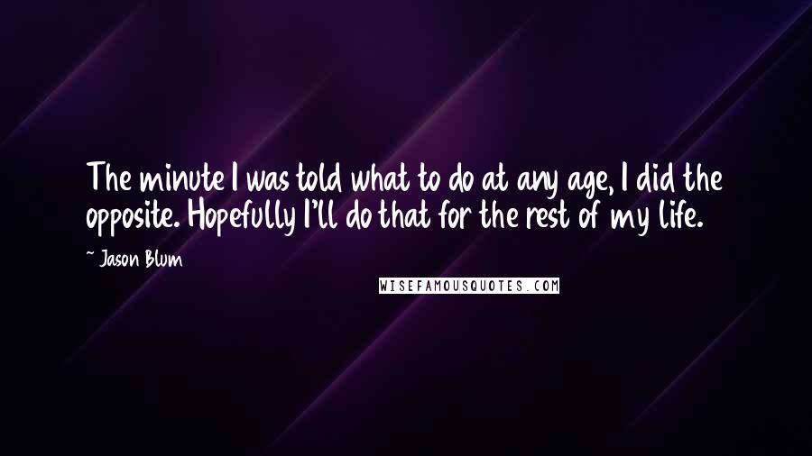 Jason Blum quotes: The minute I was told what to do at any age, I did the opposite. Hopefully I'll do that for the rest of my life. Jason Blum quotes: The minute I was told what to do at any age, I did the opposite. Hopefully I'll do that for the rest of my life.