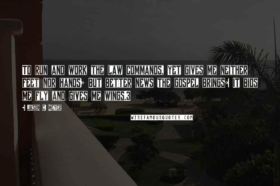 Jason C. Meyer quotes: To run and work the law commands, Yet gives me neither feet nor hands; But better news the gospel brings: It bids me fly and gives me wings.3