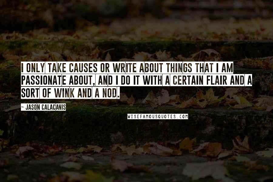 Jason Calacanis quotes: I only take causes or write about things that I am passionate about, and I do it with a certain flair and a sort of wink and a nod. Jason Calacanis quotes: I only take causes or write about things that I am passionate about, and I do it with a certain flair and a sort of wink and a nod.