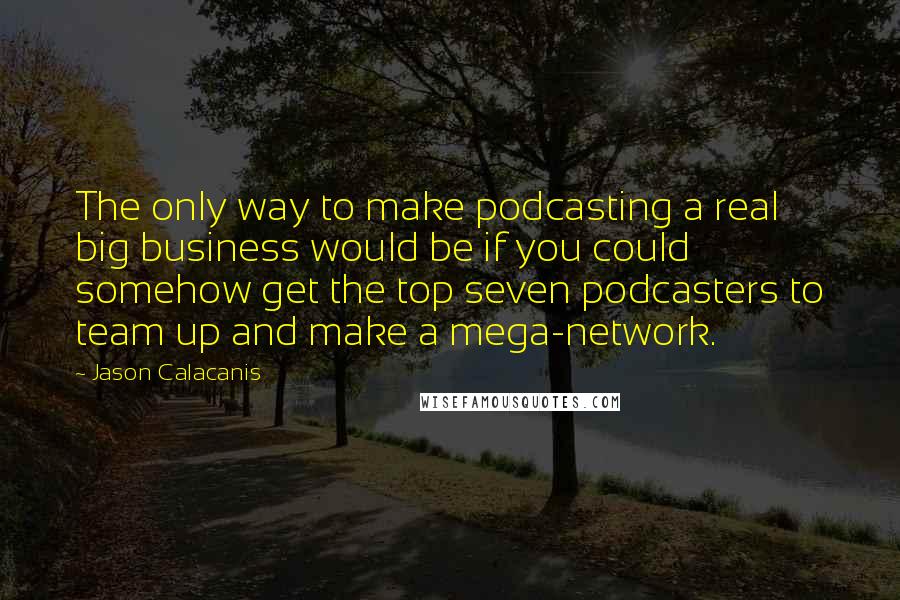 Jason Calacanis quotes: The only way to make podcasting a real big business would be if you could somehow get the top seven podcasters to team up and make a mega-network. Jason Calacanis quotes: The only way to make podcasting a real big business would be if you could somehow get the top seven podcasters to team up and make a mega-network.