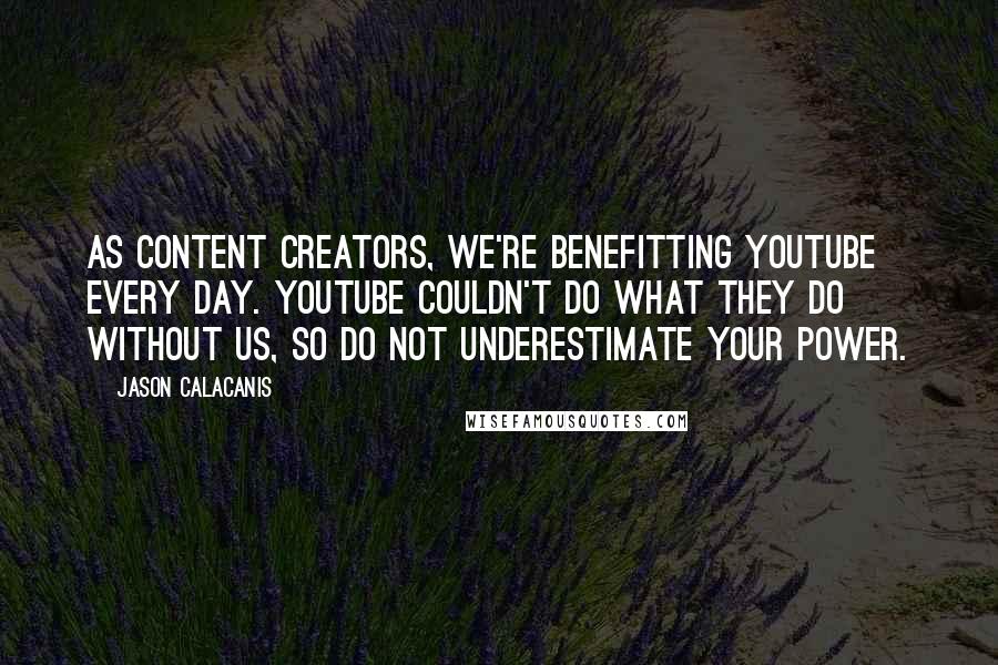 Jason Calacanis quotes: As content creators, we're benefitting YouTube every day. YouTube couldn't do what they do without us, so do not underestimate your power.