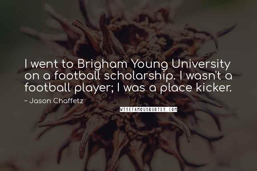 Jason Chaffetz quotes: I went to Brigham Young University on a football scholarship. I wasn't a football player; I was a place kicker. Jason Chaffetz quotes: I went to Brigham Young University on a football scholarship. I wasn't a football player; I was a place kicker.
