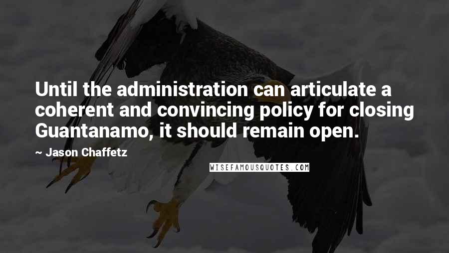 Jason Chaffetz quotes: Until the administration can articulate a coherent and convincing policy for closing Guantanamo, it should remain open. Jason Chaffetz quotes: Until the administration can articulate a coherent and convincing policy for closing Guantanamo, it should remain open.
