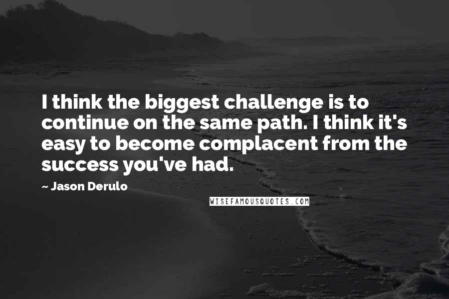 Jason Derulo quotes: I think the biggest challenge is to continue on the same path. I think it's easy to become complacent from the success you've had.
