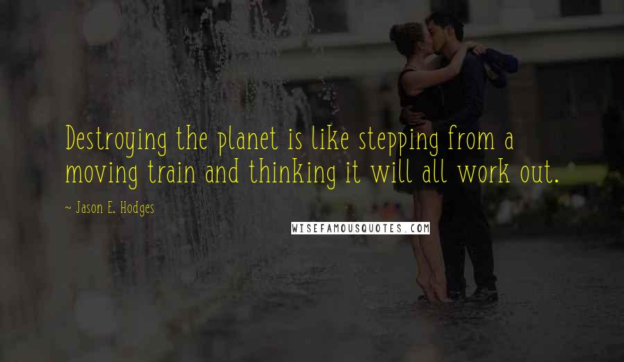 Jason E. Hodges quotes: Destroying the planet is like stepping from a moving train and thinking it will all work out.