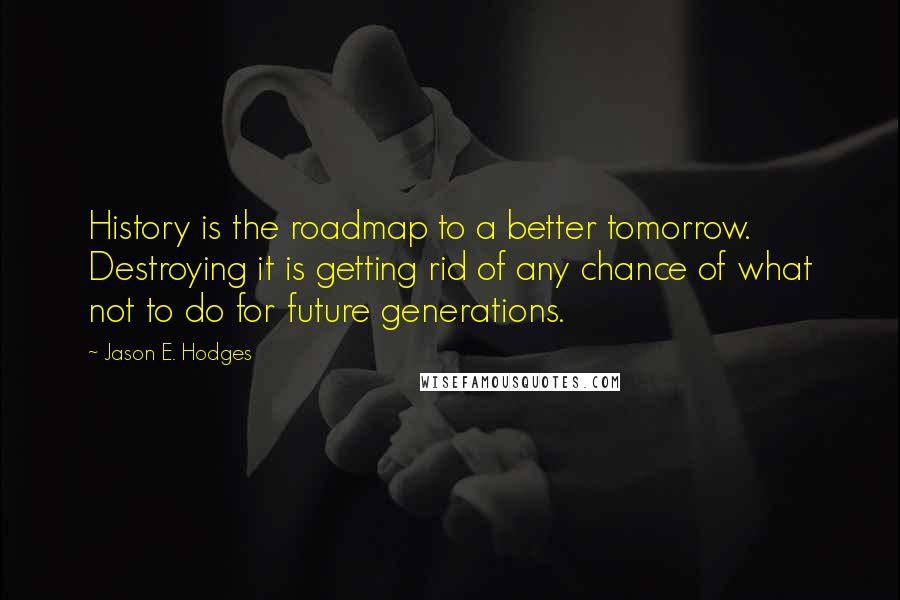 Jason E. Hodges quotes: History is the roadmap to a better tomorrow. Destroying it is getting rid of any chance of what not to do for future generations.
