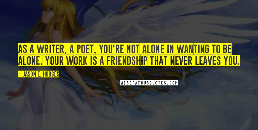 Jason E. Hodges quotes: As a writer, a poet, you're not alone in wanting to be alone. Your work is a friendship that never leaves you.