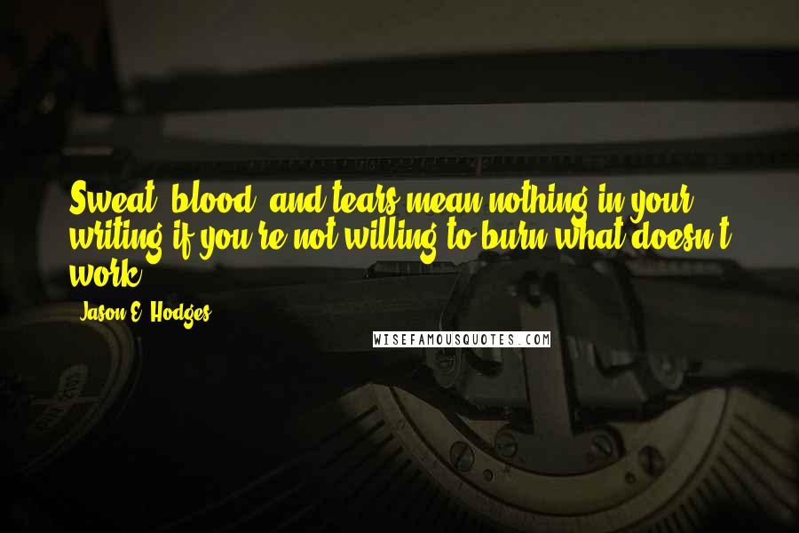 Jason E. Hodges quotes: Sweat, blood, and tears mean nothing in your writing if you're not willing to burn what doesn't work.