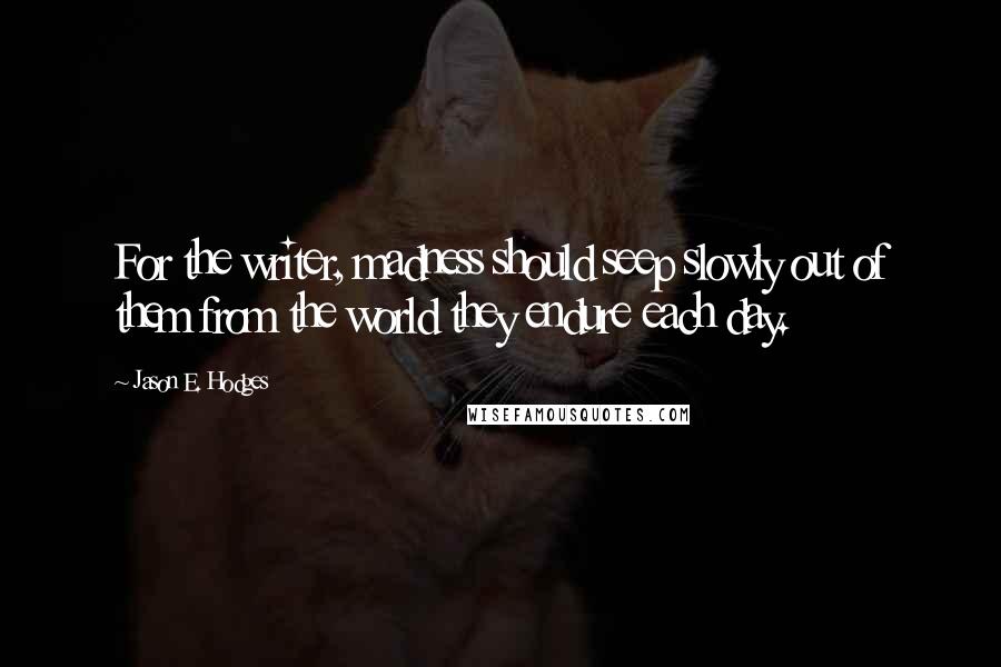 Jason E. Hodges quotes: For the writer, madness should seep slowly out of them from the world they endure each day.