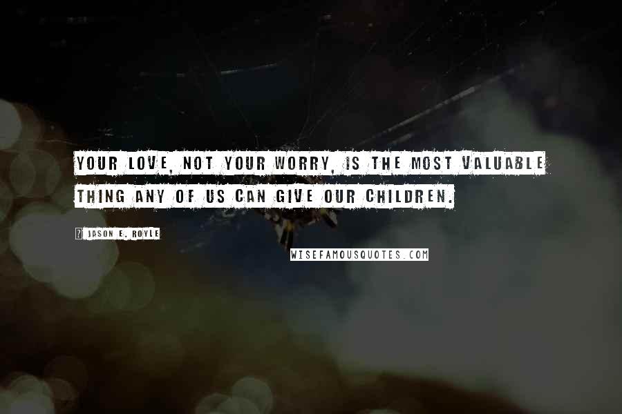 Jason E. Royle quotes: Your love, not your worry, is the most valuable thing any of us can give our children.