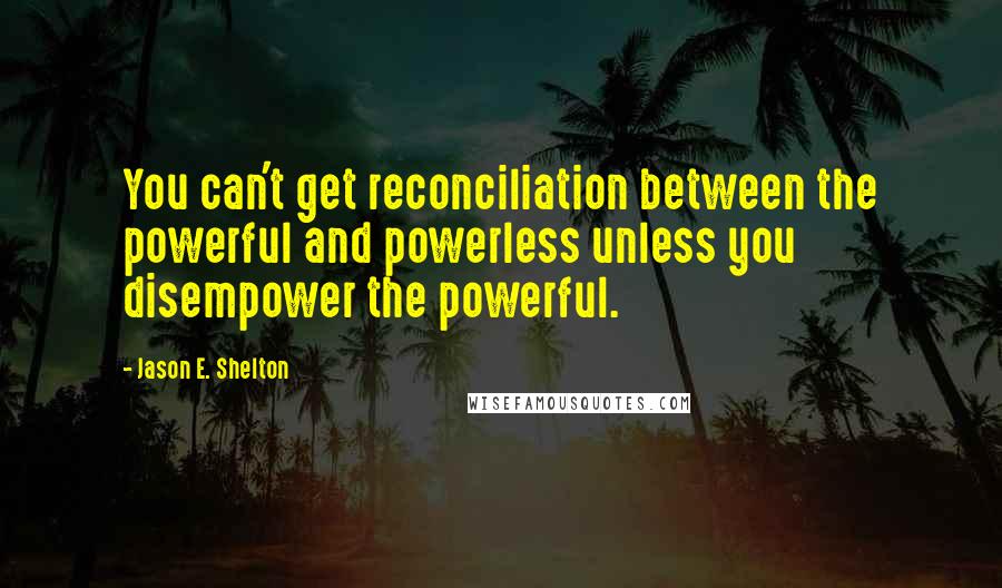 Jason E. Shelton quotes: You can't get reconciliation between the powerful and powerless unless you disempower the powerful.