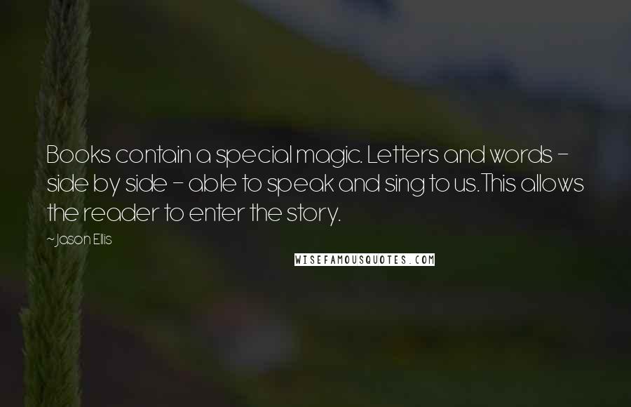 Jason Ellis quotes: Books contain a special magic. Letters and words - side by side - able to speak and sing to us.This allows the reader to enter the story.