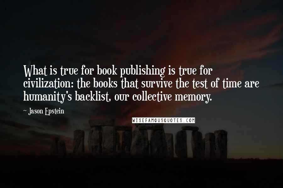 Jason Epstein quotes: What is true for book publishing is true for civilization: the books that survive the test of time are humanity's backlist, our collective memory. Jason Epstein quotes: What is true for book publishing is true for civilization: the books that survive the test of time are humanity's backlist, our collective memory.