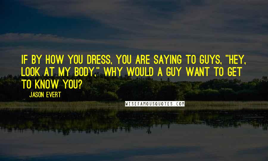 Jason Evert quotes: If by how you dress, you are saying to guys, "Hey, look at my body," why would a guy want to get to know you?