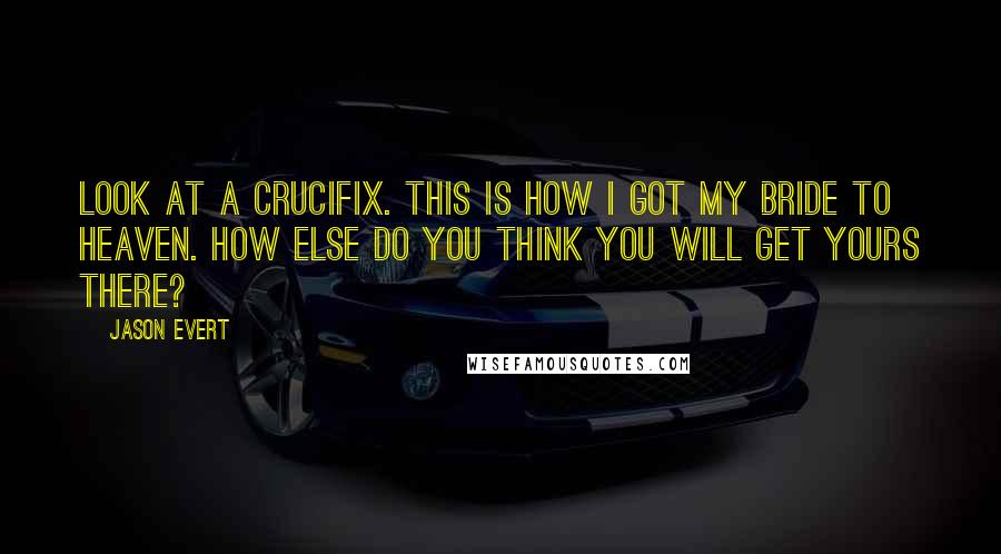 Jason Evert quotes: Look at a crucifix. This is how I got my bride to heaven. How else do you think you will get yours there?