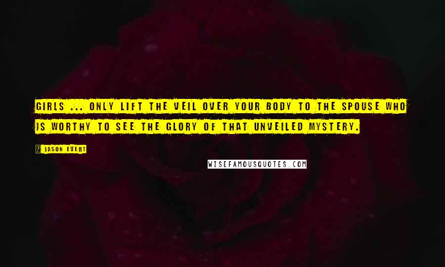 Jason Evert quotes: Girls ... only lift the veil over your body to the spouse who is worthy to see the glory of that unveiled mystery. Jason Evert quotes: Girls ... only lift the veil over your body to the spouse who is worthy to see the glory of that unveiled mystery.