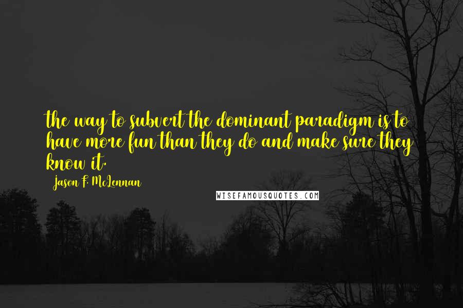 Jason F. McLennan quotes: the way to subvert the dominant paradigm is to have more fun than they do and make sure they know it. Jason F. McLennan quotes: the way to subvert the dominant paradigm is to have more fun than they do and make sure they know it.