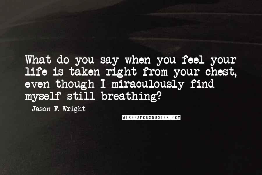 Jason F. Wright quotes: What do you say when you feel your life is taken right from your chest, even though I miraculously find myself still breathing?