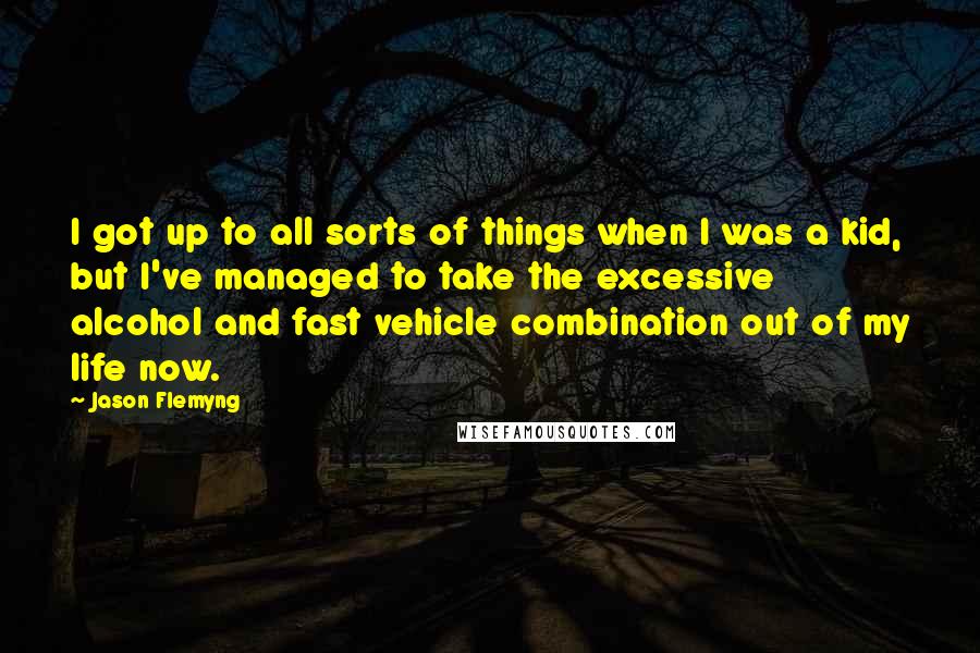 Jason Flemyng quotes: I got up to all sorts of things when I was a kid, but I've managed to take the excessive alcohol and fast vehicle combination out of my life now. Jason Flemyng quotes: I got up to all sorts of things when I was a kid, but I've managed to take the excessive alcohol and fast vehicle combination out of my life now.