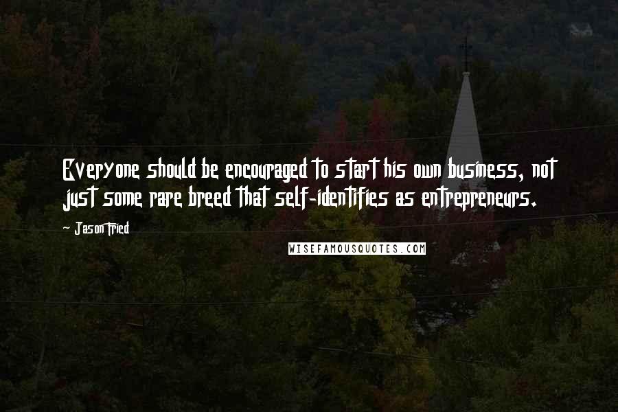 Jason Fried quotes: Everyone should be encouraged to start his own business, not just some rare breed that self-identifies as entrepreneurs.