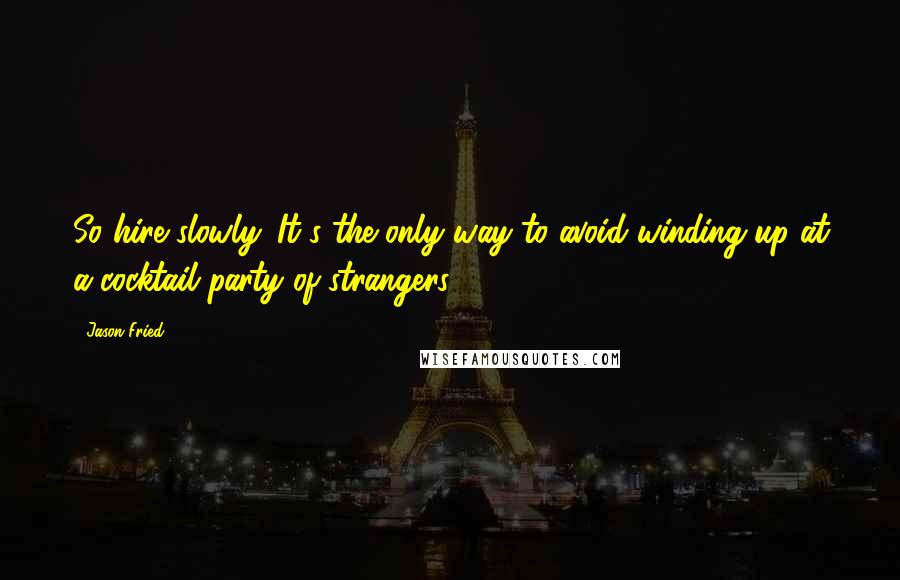 Jason Fried quotes: So hire slowly. It's the only way to avoid winding up at a cocktail party of strangers.