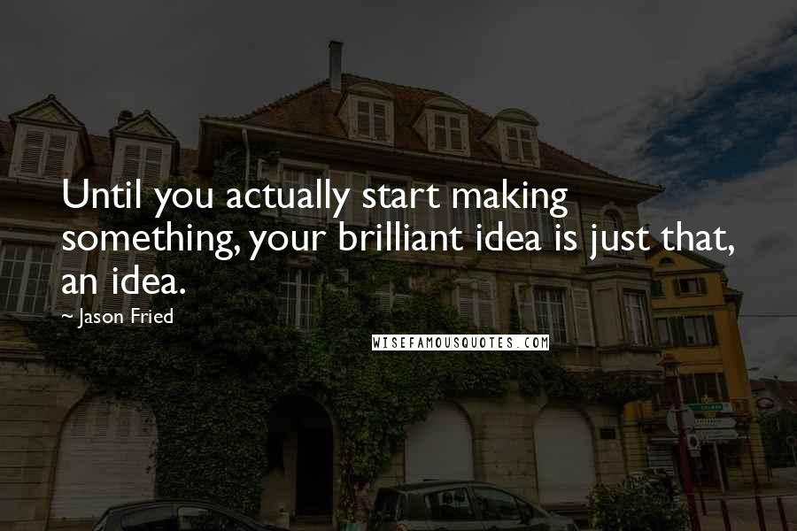 Jason Fried quotes: Until you actually start making something, your brilliant idea is just that, an idea.