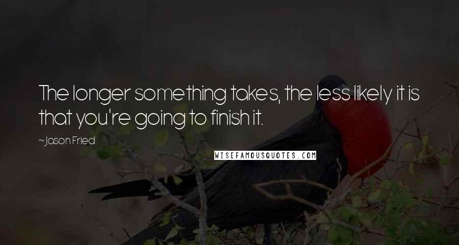 Jason Fried quotes: The longer something takes, the less likely it is that you're going to finish it.