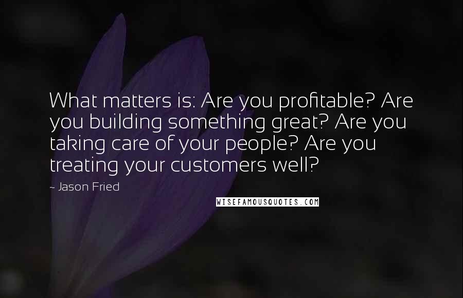 Jason Fried quotes: What matters is: Are you profitable? Are you building something great? Are you taking care of your people? Are you treating your customers well?