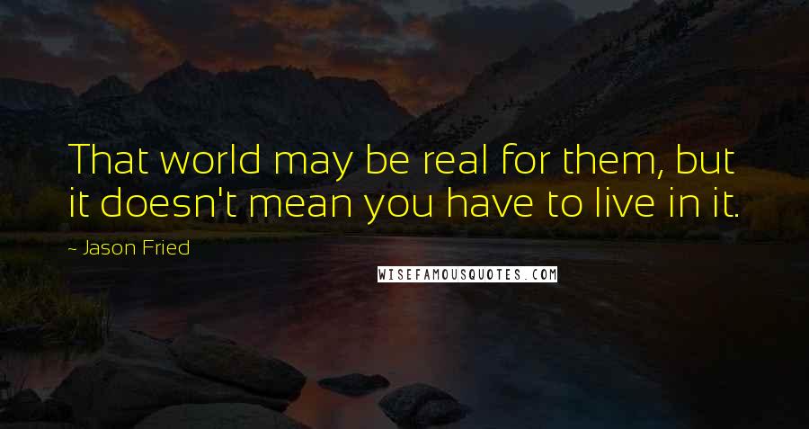Jason Fried quotes: That world may be real for them, but it doesn't mean you have to live in it. Jason Fried quotes: That world may be real for them, but it doesn't mean you have to live in it.