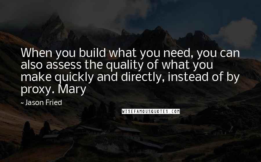 Jason Fried quotes: When you build what you need, you can also assess the quality of what you make quickly and directly, instead of by proxy. Mary