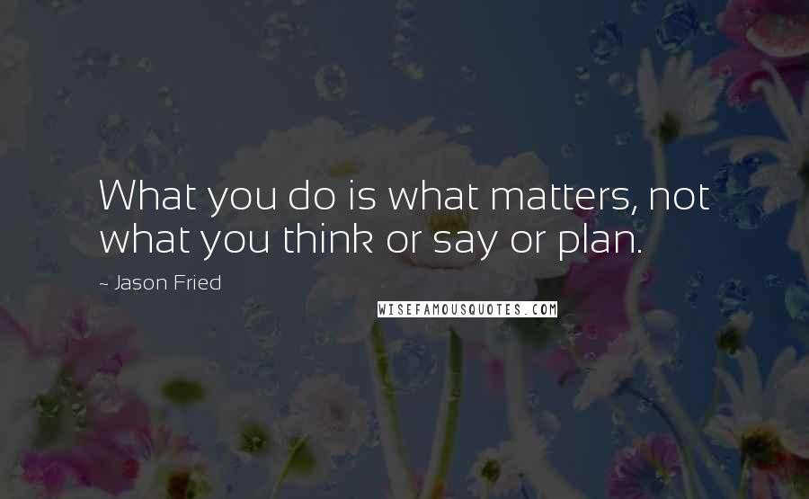 Jason Fried quotes: What you do is what matters, not what you think or say or plan.