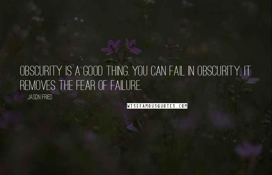 Jason Fried quotes: Obscurity is a good thing. You can fail in obscurity. It removes the fear of failure.