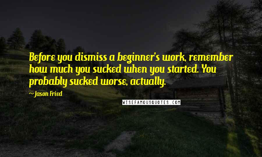 Jason Fried quotes: Before you dismiss a beginner's work, remember how much you sucked when you started. You probably sucked worse, actually.