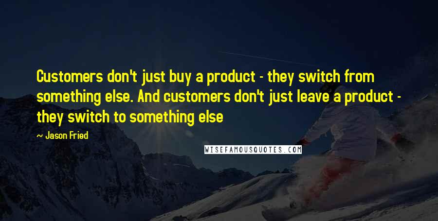 Jason Fried quotes: Customers don't just buy a product - they switch from something else. And customers don't just leave a product - they switch to something else