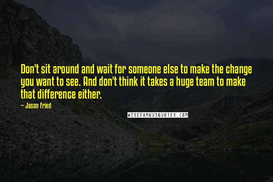 Jason Fried quotes: Don't sit around and wait for someone else to make the change you want to see. And don't think it takes a huge team to make that difference either.