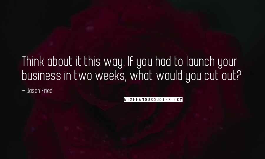 Jason Fried quotes: Think about it this way: If you had to launch your business in two weeks, what would you cut out?