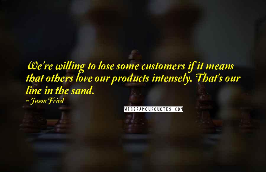 Jason Fried quotes: We're willing to lose some customers if it means that others love our products intensely. That's our line in the sand.