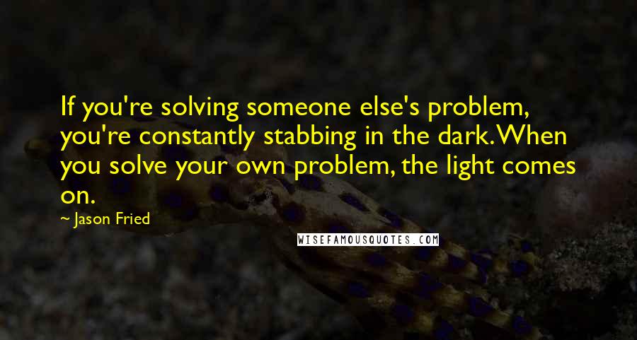 Jason Fried quotes: If you're solving someone else's problem, you're constantly stabbing in the dark. When you solve your own problem, the light comes on.