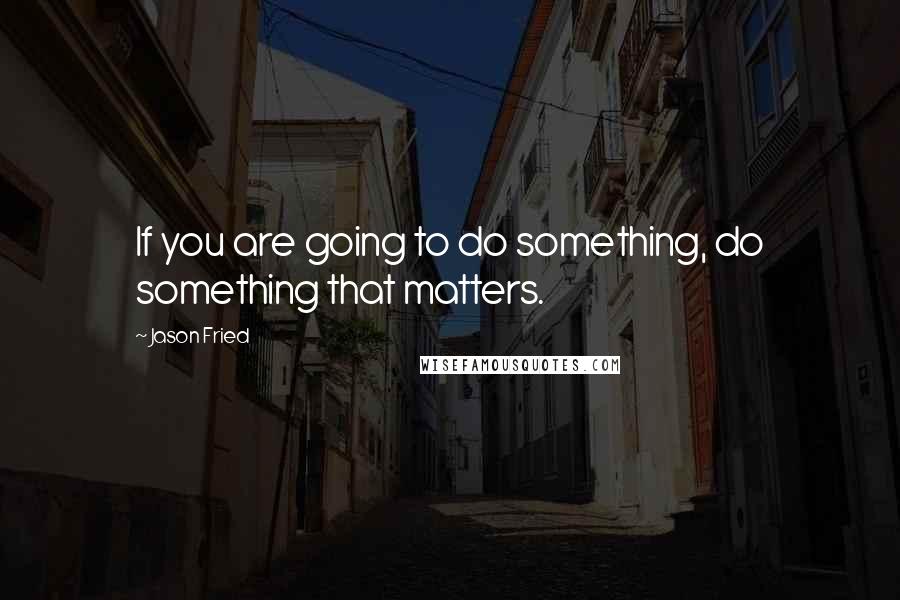 Jason Fried quotes: If you are going to do something, do something that matters. Jason Fried quotes: If you are going to do something, do something that matters.