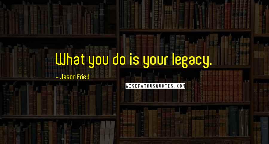 Jason Fried quotes: What you do is your legacy.