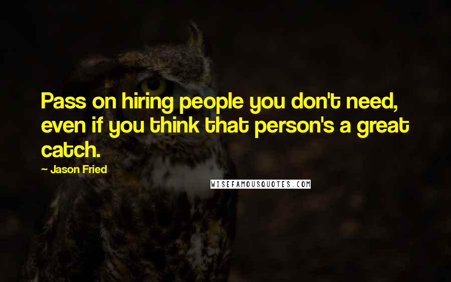 Jason Fried quotes: Pass on hiring people you don't need, even if you think that person's a great catch.