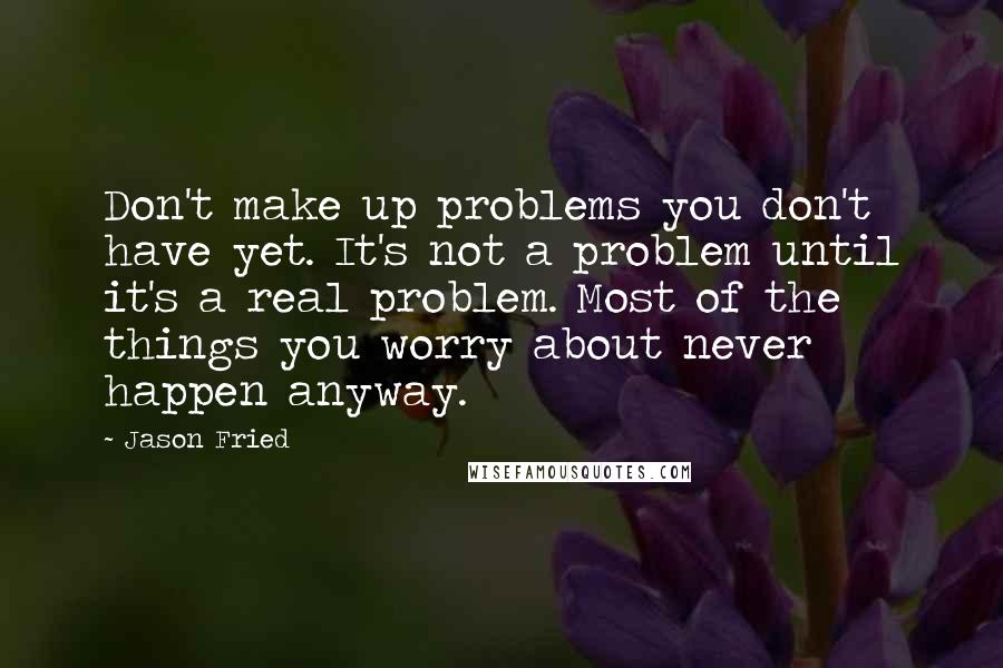 Jason Fried quotes: Don't make up problems you don't have yet. It's not a problem until it's a real problem. Most of the things you worry about never happen anyway.